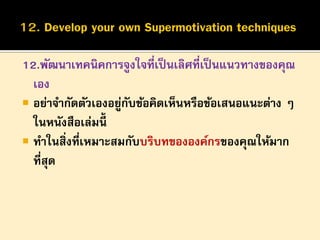 12.พัฒนาเทคนิคการจูงใจที่เป็ นเลิศที่เป็ นแนวทางของคุณ
เอง
 อย่าจากัดตัวเองอยูกบข้อคิดเห็นหรือข้อเสนอแนะต่าง ๆ
่ ั
ในหนังสือเล่มนี้
 ทาในสิ่งที่เหมาะสมกับบริบทขององค์กรของคุณให้มาก
ที่สุด

 