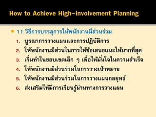 

11 วิธีการบรรลุการให้พนักงานมีสวนร่วม
่
1. บูรณาการวางแผนและการปฏิบตการ
ั ิ
2. ให้พนักงานมีสวนในการให้ขอเสนอแนะให้มากที่สุด
่
้
3. เริ่มทาในขอบเขตเล็ก ๆ เพื่อให้มั ่นใจในความสาเร็จ
4. ให้พนักงานมีสวนร่วมในการวางเป้ าหมาย
่
5. ให้พนักงานมีสวนร่วมในการวางแผนกลยุทธ์
่
6. ส่งเสริมให้มีการเรียนรูผ่านทางการวางแผน
้

 