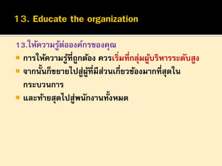 13.ให้ความรูตอองค์กรของคุณ
้ ่
 การให้ความรูที่ถูกต้อง ควรเริ่มที่กลุมผูบริหารระดับสูง
้
่ ้
 จากนั้นก็ขยายไปสูผที่มีสวนเกี่ยวข้องมากที่สุดใน
่ ู้ ่
กระบวนการ
 และท้ายสุดไปสูพนักงานทั้งหมด
่

 