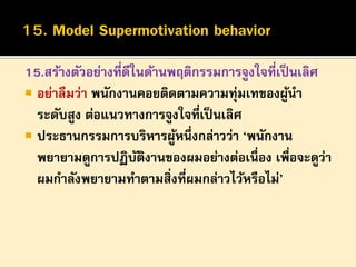 15.สร้างตัวอย่างที่ดีในด้านพฤติกรรมการจูงใจที่เป็ นเลิศ
 อย่าลืมว่า พนักงานคอยติดตามความทุ่มเทของผูนา
้
ระดับสูง ต่อแนวทางการจูงใจที่เป็ นเลิศ
 ประธานกรรมการบริหารผูหนึ่งกล่าวว่า ‘พนักงาน
้
พยายามดูการปฏิบตงานของผมอย่างต่อเนื่อง เพื่อจะดูว่า
ั ิ
ผมกาลังพยายามทาตามสิ่งที่ผมกล่าวไว้หรือไม่’

 