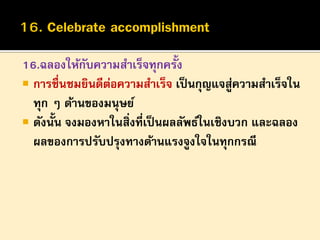 16.ฉลองให้กบความสาเร็จทุกครั้ง
ั
 การชื่นชมยินดีตอความสาเร็จ เป็ นกุญแจสูความสาเร็จใน
่
่
ทุก ๆ ด้านของมนุษย์
 ดังนั้น จงมองหาในสิ่งที่เป็ นผลลัพธ์ในเชิงบวก และฉลอง
ผลของการปรับปรุงทางด้านแรงจูงใจในทุกกรณี

 
