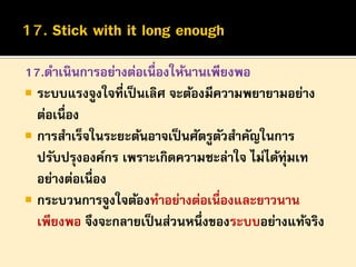 17.ดาเนินการอย่างต่อเนื่องให้นานเพียงพอ
 ระบบแรงจูงใจที่เป็ นเลิศ จะต้องมีความพยายามอย่าง
ต่อเนื่อง
 การสาเร็จในระยะต้นอาจเป็ นศัตรูตวสาคัญในการ
ั
ปรับปรุงองค์กร เพราะเกิดความชะล่าใจ ไม่ได้ทุ่มเท
อย่างต่อเนื่อง
 กระบวนการจูงใจต้องทาอย่างต่อเนื่องและยาวนาน
เพียงพอ จึงจะกลายเป็ นส่วนหนึ่งของระบบอย่างแท้จริง

 