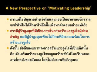 

การแก้ไขปั ญหาอย่างเร่งรีบและมองเป็ นยาครอบจักรวาล
จะทาให้ไม่ได้ศึกษาให้ลึกซึ้งเพื่อหาคาตอบอย่างแท้จริง
 การมีผนาสูงสุดที่มีศกยภาพในการสร้างแรงจูงใจมีสวน
ู้
ั
่
สาคัญ แต่มีผนาสูงสุดเพียงไม่กี่คนที่มีความพร้อมในการ
ู้
สร้างแรงจูงใจ
 ดังนั้น ข้อดีของแนวทางการสร้างแรงจูงใจที่เป็ นเลิศนั้น
คือ ตัวเสริมสร้างแรงจูงใจจะถูกสร้างเข้าไปในบริบทของ
งานโดยตัวของมันเอง โดยไม่ตองอาศัยตัวบุคคล
้

 