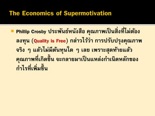

Phillip Crosby ประพันธ์หนังสือ คุณภาพเป็ นสิ่งที่ไม่ตอง
้
ลงทุน (Quality is Free) กล่าวไว้ว่า การปรับปรุงคุณภาพ
จริง ๆ แล้วไม่มีตนทุนใด ๆ เลย เพราะสุดท้ายแล้ว
้
คุณภาพที่เกิดขึ้น จะกลายมาเป็ นแหล่งกาเนิดหลักของ
กาไรที่เพิ่มขึ้น

 