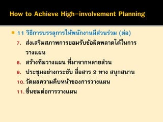 

11 วิธีการบรรลุการให้พนักงานมีสวนร่วม (ต่อ)
่
7. ส่งเสริมสภาพการยอมรับข้อผิดพลาดได้ในการ
วางแผน
8. สร้างทีมวางแผน ที่มาจากหลายส่วน
9. ประชุมอย่างกระชับ สื่อสาร 2 ทาง สนุกสนาน
10. วัดผลความคืบหน้าของการวางแผน
11. ชื่นชมต่อการวางแผน

 