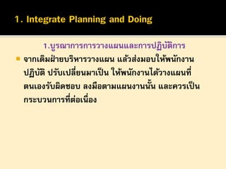 1.บูรณาการการวางแผนและการปฏิบตการ
ั ิ
 จากเดิมฝ่ ายบริหารวางแผน แล้วส่งมอบให้พนักงาน
ปฏิบติ ปรับเปลี่ยนมาเป็ น ให้พนักงานได้วางแผนที่
ั
ตนเองรับผิดชอบ ลงมือตามแผนงานนั้น และควรเป็ น
กระบวนการที่ตอเนื่อง
่

 