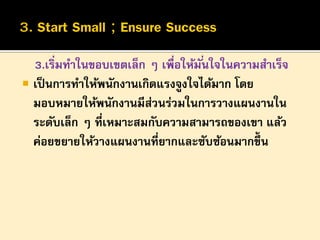 3.เริ่มทาในขอบเขตเล็ก ๆ เพื่อให้มั ่นใจในความสาเร็จ
 เป็ นการทาให้พนักงานเกิดแรงจูงใจได้มาก โดย
มอบหมายให้พนักงานมีสวนร่วมในการวางแผนงานใน
่
ระดับเล็ก ๆ ที่เหมาะสมกับความสามารถของเขา แล้ว
ค่อยขยายให้วางแผนงานที่ยากและซับซ้อนมากขึ้น

 
