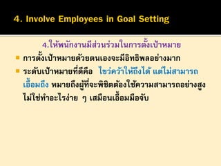 ้
4.ให้พนักงานมีสวนร่วมในการตังเป้ าหมาย
่
้
 การตังเป้ าหมายดัวยตนเองจะมีอิทธิพลอย่างมาก
 ระดับเป้ าหมายที่ดีคือ “ไขว่คว้าให้ถึงได้ แต่ไม่สามารถ
เอื้อมถึง หมายถึงผูที่จะพิชิตต้องใช้ความสามารถอย่างสูง
้
ไม่ใช่ทาอะไรง่าย ๆ เสมือนเอื้อมมือจับ

 