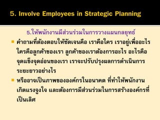 5.ให้พนักงานมีสวนร่วมในการวางแผนกลยุทธ์
่
 คาถามที่ตองตอบให้ชดเจนคือ เราคือใคร เราอยูเพื่ออะไร
้
ั
่
ใครคือลูกค้าของเรา ลูกค้าของเราต้องการอะไร อะไรคือ
จุดแข็งจุดอ่อนของเรา เราจะปรับปรุงผลการดาเนินการ
ระยะยาวอย่างไร
 หรืออาจเป็ นภาพขององค์กรในอนาคต ที่ทาให้พนักงาน
เกิดแรงจูงใจ และต้องการมีสวนร่วมในการสร้างองค์กรที่
่
เป็ นเลิศ

 