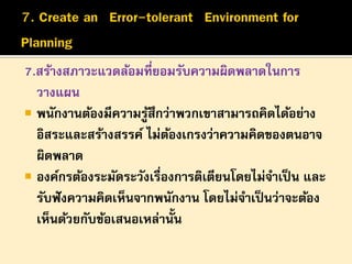 7.สร้างสภาวะแวดล้อมที่ยอมรับความผิดพลาดในการ
วางแผน
 พนักงานต้องมีความรูสึกว่าพวกเขาสามารถคิดได้อย่าง
้
อิสระและสร้างสรรค์ ไม่ตองเกรงว่าความคิดของตนอาจ
้
ผิดพลาด
 องค์กรต้องระมัดระวังเรื่องการติเตียนโดยไม่จาเป็ น และ
รับฟั งความคิดเห็นจากพนักงาน โดยไม่จาเป็ นว่าจะต้อง
เห็นด้วยกับข้อเสนอเหล่านั้น

 