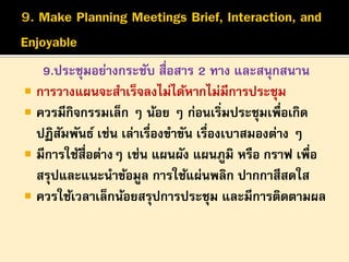 9.ประชุมอย่างกระชับ สื่อสาร 2 ทาง และสนุกสนาน
 การวางแผนจะสาเร็จลงไม่ได้หากไม่มีการประชุม
 ควรมีกิจกรรมเล็ก ๆ น้อย ๆ ก่อนเริ่มประชุมเพื่อเกิด
ปฏิสมพันธ์ เช่น เล่าเรื่องขาขัน เรืองเบาสมองต่าง ๆ
ั
่
 มีการใช้สื่อต่างๆ เช่น แผนผัง แผนภูมิ หรือ กราฟ เพื่อ
สรุปและแนะนาข้อมูล การใช้แผ่นพลิก ปากกาสีสดใส
 ควรใช้เวลาเล็กน้อยสรุปการประชุม และมีการติดตามผล

 