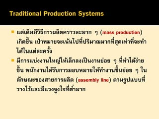 

แต่เดิมมีวิธีการผลิตคราวละมาก ๆ (mass production)
เกิดขึ้น เป้ าหมายจะเน้นไปที่ปริมาณมากที่สุดเท่าที่จะทา
ได้ในแต่ละครั้ง
 มีการแบ่งงานใหญ่ให้เล็กลงเป็ นงานย่อย ๆ ที่ทาได้ง่าย
ขึ้น พนักงานได้รบการมอบหมายให้ทางานชิ้นย่อย ๆ ใน
ั
ลักษณะของสายการผลิต (assembly line) ตามรูปแบบที่
วางไว้และมีแรงจูงใจที่ต ่ามาก

 