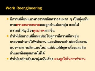 

มีการเปลี่ยนแนวทางจากผลิตคราวละมาก ๆ เป็ นมุ่งเน้น
ตามความหลากหลายของลูกค้าแต่ละกลุม และให้
่
ความสาคัญเรื่องคุณภาพมากขึ้น
 ทาให้เกิดการเปลี่ยนแปลงไปสูการมีความยืดหยุน
่
่
กระจายอานาจให้พนักงาน และพัฒนาอย่างต่อเนื่องตาม
แนวทางการผลิตแบบใหม่ แต่ยงแก้ปัญหาเรื่องผลผลิต
ั
ต ่าและด้อยคุณภาพไม่ได้
 ทาให้องค์กรต้องมามุ่งเน้นเรื่อง แรงจูงใจในการทางาน

 