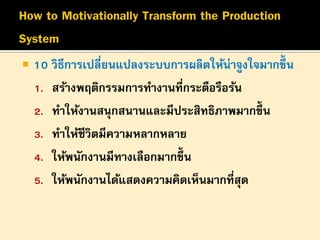 

10 วิธีการเปลี่ยนแปลงระบบการผลิตให้น่าจูงใจมากขึ้น
1. สร้างพฤติกรรมการทางานที่กระตือรือร้น
2. ทาให้งานสนุกสนานและมีประสิทธิภาพมากขึ้น
3. ทาให้ชีวิตมีความหลากหลาย
4. ให้พนักงานมีทางเลือกมากขึ้น
5. ให้พนักงานได้แสดงความคิดเห็นมากที่สุด

 
