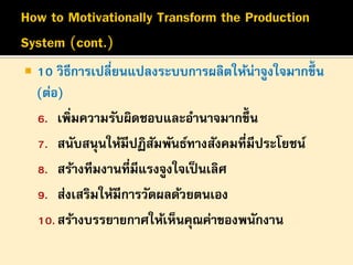 

10 วิธีการเปลี่ยนแปลงระบบการผลิตให้น่าจูงใจมากขึ้น
(ต่อ)
6. เพิ่มความรับผิดชอบและอานาจมากขึ้น
7. สนับสนุนให้มีปฏิสมพันธ์ทางสังคมที่มีประโยชน์
ั
8. สร้างทีมงานที่มีแรงจูงใจเป็ นเลิศ
9. ส่งเสริมให้มีการวัดผลด้วยตนเอง
10. สร้างบรรยายกาศให้เห็นคุณค่าของพนักงาน

 