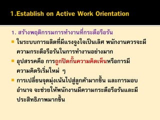 1. สร้างพฤติกรรมการทางานที่กระตือรือร้น
 ในระบบการผลิตที่มีแรงจูงใจเป็ นเลิศ พนักงานควรจะมี
ความกระตือรือร้นในการทางานอย่างมาก
 อุปสรรคคือ การถูกปิ ดกั้นความคิดเห็นหรือการมี
ความคิดริเริ่มใหม่ ๆ
 การเปลี่ยนจุดมุ่งเน้นไปสูลกค้ามากขึ้น และการมอบ
่ ู
อานาจ จะช่วยให้พนักงานมีความกระตือรือร้นและมี
ประสิทธิภาพมากขึ้น

 
