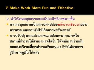 2. ทาให้งานสนุกสนานและมีประสิทธิภาพมากขึ้น
 ความสนุกสนานเป็ นการปลดปล่อยพลังงานเชิงบวกอย่าง
มหาศาล และกระตุนให้เกิดความสร้างสรรค์
้
 การปรับปรุงตกแต่งสภาพแวดล้อมทางกายภาพใน
สถานที่ทางานให้สวยงามสดใสขึ้น ให้พนักงานร่วมกัน
ตกแต่งบริเวณที่เขาทางานด้วยตนเอง ก็ทาให้พวกเขา
รูสึกภาคภูมิใจได้แล้ว
้

 