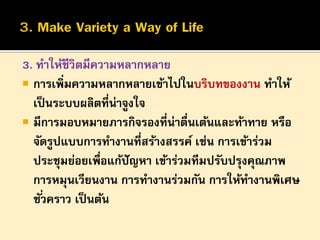 3. ทาให้ชีวิตมีความหลากหลาย
 การเพิ่มความหลากหลายเข้าไปในบริบทของงาน ทาให้
เป็ นระบบผลิตที่น่าจูงใจ
 มีการมอบหมายภารกิจรองที่น่าตืนเต้นและท้าทาย หรือ
่
จัดรูปแบบการทางานที่สร้างสรรค์ เช่น การเข้าร่วม
ประชุมย่อยเพื่อแก้ปัญหา เข้าร่วมทีมปรับปรุงคุณภาพ
การหมุนเวียนงาน การทางานร่วมกัน การให้ทางานพิเศษ
ชั ่วคราว เป็ นต้น

 