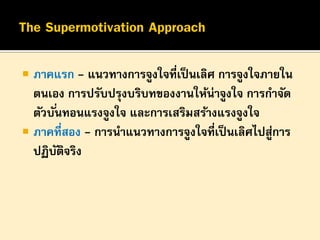 

ภาคแรก - แนวทางการจูงใจที่เป็ นเลิศ การจูงใจภายใน
ตนเอง การปรับปรุงบริบทของงานให้น่าจูงใจ การกาจัด
ตัวบั ่นทอนแรงจูงใจ และการเสริมสร้างแรงจูงใจ
 ภาคที่สอง - การนาแนวทางการจูงใจที่เป็ นเลิศไปสูการ
่
ปฏิบตจริง
ั ิ

 