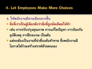 4. ให้พนักงานมีทางเลือกมากขึ้น
 สิ่งที่เราเป็ นผูเลือกดีกว่าสิ่งที่ถูกยัดเยียดให้ทา
้
 เช่น การปรับปรุงคุณภาพ การแก้ไขปั ญหา การป้ องกัน
อุบตเหตุ การฝึ กอบรม เป็ นต้น
ั ิ
 แต่จะต้องเป็ นงานที่น่าตืนเต้นท้าทาย ซึ่งพนักงานมี
่
โอกาสได้รวมสร้างสรรค์ดวยตนเอง
่
้

 