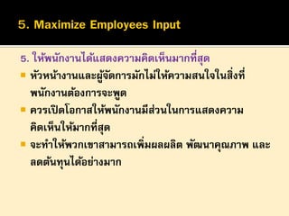 5. ให้พนักงานได้แสดงความคิดเห็นมากที่สุด
 หัวหน้างานและผูจดการมักไม่ให้ความสนใจในสิ่งที่
้ั
พนักงานต้องการจะพูด
 ควรเปิ ดโอกาสให้พนักงานมีสวนในการแสดงความ
่
คิดเห็นให้มากที่สุด
 จะทาให้พวกเขาสามารถเพิ่มผลผลิต พัฒนาคุณภาพ และ
ลดต้นทุนได้อย่างมาก

 