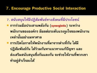 7. สนับสนุนให้มีปฏิสมพันธ์ทางสังคมที่มีประโยชน์
ั
 การร่วมมือประสานพลังกัน (synergistic) ระหว่าง
พนักงานขององค์กร มีผลต่อระดับแรงจูงใจของพนักงาน
เหล่านั้นอย่างมหาศาล
 การเปิ ดโอกาสให้พนักงานที่มาจากต่างที่กน ได้มี
ั
ปฏิสมพันธ์กน ได้รวมกันหาแนวทางแก้ปัญหา และ
ั
ั
่
ส่งเสริมสนับสนุนซึ่งกันและกัน จะช่วยให้งานที่พวกเขา
ทาอยูสาเร็จลงได้
่

 