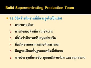 

12 วิธีสร้างทีมงานที่มีแรงจูงใจเป็ นเลิศ
1. หาอาสาสมัคร
2. ภารกิจของทีมมีความชัดเจน
3. มั ่นใจว่ามีการสนับสนุนส่งเสริม
4. ทีมมีความหลากหลายที่เหมาะสม
5. มีกฎระเบียบพื้นฐานของทีมที่ชดเจน
ั
6. การประชุมที่กระชับ ทุกคนมีสวนร่วม และสนุกสนาน
่

 