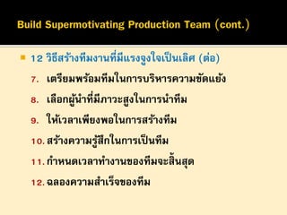 

12 วิธีสร้างทีมงานที่มีแรงจูงใจเป็ นเลิศ (ต่อ)
7. เตรียมพร้อมทีมในการบริหารความขัดแย้ง
8. เลือกผูนาที่มีภาวะสูงในการนาทีม
้
9. ให้เวลาเพียงพอในการสร้างทีม
10. สร้างความรูสึกในการเป็ นทีม
้
11. กาหนดเวลาทางานของทีมจะสิ้นสุด
12. ฉลองความสาเร็จของทีม

 