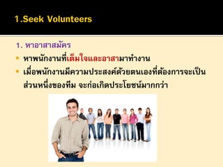 1. หาอาสาสมัคร
 หาพนักงานที่เต็มใจและอาสามาทางาน
 เมื่อพนักงานมีความประสงค์ดวยตนเองที่ตองการจะเป็ น
้
้
ส่วนหนึ่งของทีม จะก่อเกิดประโยชน์มากกว่า

 
