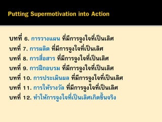 บทที่ 6. การวางแผน ที่มีการจูงใจที่เป็ นเลิศ
บทที่ 7. การผลิต ที่มีการจูงใจที่เป็ นเลิศ
บทที่ 8. การสื่อสาร ที่มีการจูงใจที่เป็ นเลิศ
บทที่ 9. การฝึ กอบรม ที่มีการจูงใจที่เป็ นเลิศ
บทที่ 10. การประเมินผล ที่มีการจูงใจที่เป็ นเลิศ
บทที่ 11. การให้รางวัล ที่มีการจูงใจที่เป็ นเลิศ
บทที่ 12. ทาให้การจูงใจที่เป็ นเลิศเกิดขึ้นจริง

 
