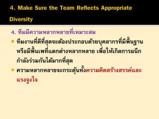 4. ทีมมีความหลากหลายที่เหมาะสม
 ทีมงานที่ดีที่สุดจะต้องประกอบด้วยบุคลากรที่มีพ้ ืนฐาน
หรือมีพ้ ืนเพที่แตกต่างหลากหลาย เพื่อให้เกิดการผนึก
กาลังร่วมกันได้มากที่สุด
 ความหลากหลายจะกระตุนทั้งความคิดสร้างสรรค์และ
้
แรงจูงใจ

 
