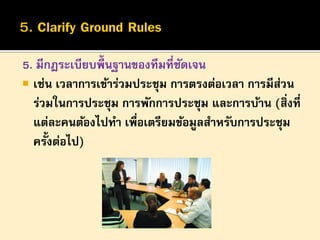 5. มีกฎระเบียบพื้นฐานของทีมที่ชดเจน
ั
 เช่น เวลาการเข้าร่วมประชุม การตรงต่อเวลา การมีสวน
่
ร่วมในการประชุม การพักการประชุม และการบ้าน (สิ่งที่
แต่ละคนต้องไปทา เพือเตรียมข้อมูลสาหรับการประชุม
่
ครั้งต่อไป)

 