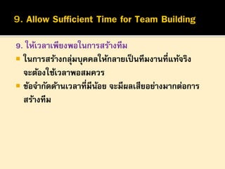 9. ให้เวลาเพียงพอในการสร้างทีม
 ในการสร้างกลุมบุคคลให้กลายเป็ นทีมงานที่แท้จริง
่
จะต้องใช้เวลาพอสมควร
 ข้อจากัดด้านเวลาที่มีนอย จะมีผลเสียอย่างมากต่อการ
้
สร้างทีม

 