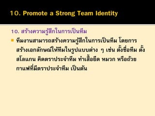 10. สร้างความรูสึกในการเป็ นทีม
้
 ทีมงานสามารถสร้างความรูสึกในการเป็ นทีม โดยการ
้
้
้
สร้างเอกลักษณ์ให้ทีมในรูปแบบต่าง ๆ เช่น ตังชื่อทีม ตัง
สโลแกน คิดตราประจาทีม ทาเสื้อยืด หมวก หรือถ้วย
กาแฟที่มีตราประจาทีม เป็ นต้น

 