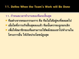 11. กาหนดเวลาทางานของทีมจะสิ้นสุด
 ทีมต่างจากคณะกรรมการ คือ ทีมไม่ได้อยูคงที่ตลอดไป
่
 เมื่อใดที่ภาระกิจสิ้นสุดลงแล้ว ทีมนั้นควรจะถูกยกเลิก
 เพื่อให้สมาชิกของทีมสามารถใช้พลังของเขาไปทางานใน
โครงการอื่น ให้เกิดประโยชน์สูงสุด

 