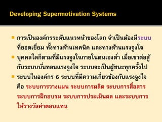 

การเป็ นองค์กรระดับแนวหน้าของโลก จาเป็ นต้องมีระบบ
ที่ยอดเยียม ทั้งทางด้านเทคนิค และทางด้านแรงจูงใจ
่
 บุคคลใดก็ตามที่มีแรงจูงใจภายในตนเองต ่า เมื่อเขาต่อสู ้
กับระบบบั ่นทอนแรงจูงใจ ระบบจะเป็ นผูชนะทุกครั้งไป
้
 ระบบในองค์กร 6 ระบบที่มีความเกี่ยวข้องกับแรงจูงใจ
คือ ระบบการวางแผน ระบบการผลิต ระบบการสื่อสาร
ระบบการฝึ กอบรม ระบบการประเมินผล และระบบการ
ให้รางวัลค่าตอบแทน

 