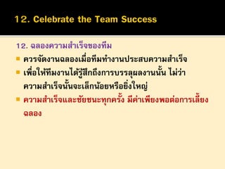 12. ฉลองความสาเร็จของทีม
 ควรจัดงานฉลองเมื่อทีมทางานประสบความสาเร็จ
 เพื่อให้ทีมงานได้รูสึกถึงการบรรลุผลงานนั้น ไม่ว่า
้
ความสาเร็จนั้นจะเล็กน้อยหรือยิงใหญ่
่
 ความสาเร็จและชัยชนะทุกครั้ง มีค่าเพียงพอต่อการเลี้ยง
ฉลอง

 