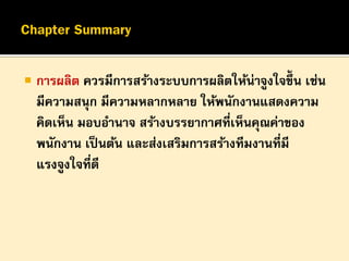 

การผลิต ควรมีการสร้างระบบการผลิตให้น่าจูงใจขึ้น เช่น
มีความสนุก มีความหลากหลาย ให้พนักงานแสดงความ
คิดเห็น มอบอานาจ สร้างบรรยากาศที่เห็นคุณค่าของ
พนักงาน เป็ นต้น และส่งเสริมการสร้างทีมงานที่มี
แรงจูงใจที่ดี

 