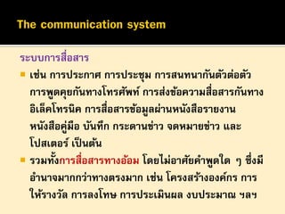 ระบบการสื่อสาร
 เช่น การประกาศ การประชุม การสนทนากันตัวต่อตัว
การพูดคุยกันทางโทรศัพท์ การส่งข้อความสื่อสารกันทาง
อิเล็คโทรนิค การสื่อสารข้อมูลผ่านหนังสือรายงาน
หนังสือคู่มือ บันทึก กระดานข่าว จดหมายข่าว และ
โปสเตอร์ เป็ นต้น
 รวมทั้งการสื่อสารทางอ้อม โดยไม่อาศัยคาพูดใด ๆ ซึ่งมี
อานาจมากกว่าทางตรงมาก เช่น โครงสร้างองค์กร การ
ให้รางวัล การลงโทษ การประเมินผล งบประมาณ ฯลฯ

 