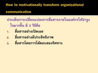 ประเด็นการเปลี่ยนแปลงการสื่อสารภายในองค์กรให้น่าจูง
ใจมากขึ้น มี 3 วิธีคือ
1. สื่อสารอย่างเปิ ดเผย
2. สื่อสารอย่างมีประสิทธิภาพ
3. สื่อสารโดยการโต้ตอบสองทิศทาง

 