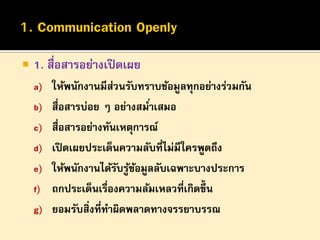 

1. สื่อสารอย่างเปิ ดเผย
a) ให้พนักงานมีส่วนรับทราบข้อมูลทุกอย่างร่วมกัน
b) สื่อสารบ่อย ๆ อย่างสมาเสมอ
่

c) สื่อสารอย่างทันเหตุการณ์
d) เปิ ดเผยประเด็นความลับที่ไม่มีใครพูดถึง
e) ให้พนักงานได้รบรูขอมูลลับเฉพาะบางประการ
ั ้ ้
f) ถกประเด็นเรืองความล้มเหลวที่เกิดขึ้น
่
g) ยอมรับสิ่งที่ทาผิดพลาดทางจรรยาบรรณ

 