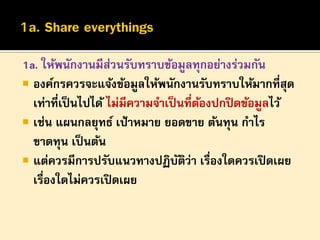 1a. ให้พนักงานมีสวนรับทราบข้อมูลทุกอย่างร่วมกัน
่
 องค์กรควรจะแจ้งข้อมูลให้พนักงานรับทราบให้มากที่สุด
เท่าที่เป็ นไปได้ ไม่มีความจาเป็ นที่ตองปกปิ ดข้อมูลไว้
้
 เช่น แผนกลยุทธ์ เป้ าหมาย ยอดขาย ต้นทุน กาไร
ขาดทุน เป็ นต้น
 แต่ควรมีการปรับแนวทางปฏิบตว่า เรื่องใดควรเปิ ดเผย
ั ิ
เรื่องใดไม่ควรเปิ ดเผย

 