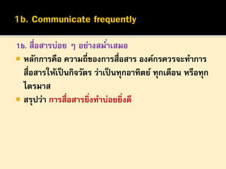 1b. สื่อสารบ่อย ๆ อย่างสมาเสมอ
่
 หลักการคือ ความถี่ของการสื่อสาร องค์กรควรจะทาการ
สื่อสารให้เป็ นกิจวัตร ว่าเป็ นทุกอาทิตย์ ทุกเดือน หรือทุก
ไตรมาส
 สรุปว่า การสื่อสารยิงทาบ่อยยิ่งดี
่

 