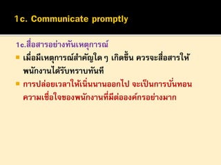 1c.สื่อสารอย่างทันเหตุการณ์
 เมื่อมีเหตุการณ์สาคัญใดๆ เกิดขึ้น ควรจะสื่อสารให้
พนักงานได้รบทราบทันที
ั
 การปล่อยเวลาให้เนิ่นนานออกไป จะเป็ นการบั ่นทอน
ความเชื่อใจของพนักงานที่มีตอองค์กรอย่างมาก
่

 