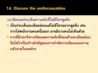 1d.เปิ ดเผยประเด็นความลับที่ไม่มีใครพูดถึง
 เป็ นประเด็นละเอียดอ่อนแต่ไม่มีใครอยากพูดถึง เช่น
การไล่พนักงานคนหนึ่งออก อาจมีบางคนไม่เห็นด้วย
 การที่ฝายบริหารเปิ ดเผยความลับที่ค่อนข้างละเอียดอ่อน
่
ถือได้ว่าเป็ นก้าวสาคัญของการกาจัดการเมืองและความ
กลัวภายในองค์กร

 