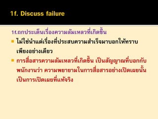 1f.ถกประเด็นเรื่องความล้มเหลวที่เกิดขึ้น
 ไม่ใช่นาแต่เรื่องที่ประสบความสาเร็จมาบอกให้ทราบ
เพียงอย่างเดียว
 การสื่อสารความล้มเหลวที่เกิดขึ้น เป็ นสัญญาณที่บอกกับ
พนักงานว่า ความพยายามในการสื่อสารอย่างเปิ ดเผยนั้น
เป็ นการเปิ ดเผยที่แท้จริง

 