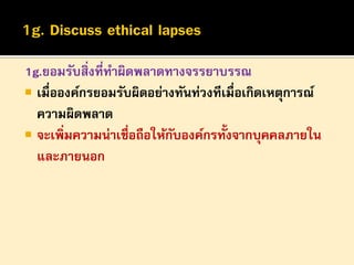 1g.ยอมรับสิ่งที่ทาผิดพลาดทางจรรยาบรรณ
 เมื่อองค์กรยอมรับผิดอย่างทันท่วงทีเมื่อเกิดเหตุการณ์
ความผิดพลาด
 จะเพิ่มความน่าเชื่อถือให้กบองค์กรทั้งจากบุคคลภายใน
ั
และภายนอก

 
