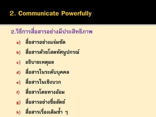 2.วิธีการสื่อสารอย่างมีประสิทธิภาพ
a) สื่อสารอย่างแจ่มชัด
b) สื่อสารด้วยโสตทัศนูปกรณ์

c) อธิบายเหตุผล
d) สื่อสารในระดับบุคคล
e) สื่อสารในเชิงบวก
f) สื่อสารโดยทางอ้อม
g) สื่อสารอย่างซื่อสัตย์
h) สื่อสารเรืองเดิมซ้ า ๆ
่

 