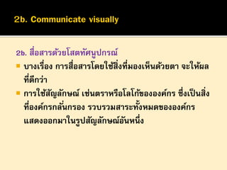 2b. สื่อสารด้วยโสตทัศนูปกรณ์
 บางเรื่อง การสื่อสารโดยใช้สิ่งที่มองเห็นด้วยตา จะให้ผล
ที่ดีกว่า
 การใช้สญลักษณ์ เช่นตราหรือโลโก้ขององค์กร ซึ่งเป็ นสิ่ง
ั
ที่องค์กรกลั ่นกรอง รวบรวมสาระทั้งหมดขององค์กร
แสดงออกมาในรูปสัญลักษณ์อนหนึ่ง
ั

 