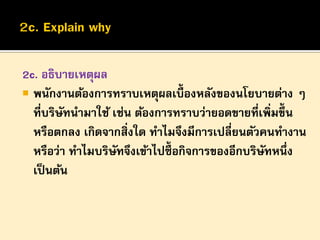 2c. อธิบายเหตุผล
 พนักงานต้องการทราบเหตุผลเบื้องหลังของนโยบายต่าง ๆ
ที่บริษทนามาใช้ เช่น ต้องการทราบว่ายอดขายที่เพิ่มขึ้น
ั
หรือตกลง เกิดจากสิ่งใด ทาไมจึงมีการเปลี่ยนตัวคนทางาน
หรือว่า ทาไมบริษทจึงเข้าไปซื้อกิจการของอีกบริษทหนึ่ง
ั
ั
เป็ นต้น

 